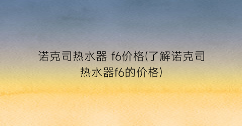 诺克司热水器 f6价格(了解诺克司热水器f6的价格)